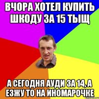 вчора хотел купить шкоду за 15 тыщ а сегодня ауди за 14, а езжу то на иномарочке