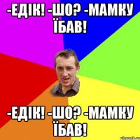 -едiк! -шо? -мамку їбав! -едiк! -шо? -мамку їбав!