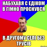 набухавя с едіком в гімно проснувся в другому селі без трусів