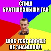 слиш братіш!!забіжи так шоб тебе google не знайшов!!