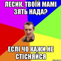 лесик, твоїй мамі зять нада? еслі чо кажи.не стісняйся