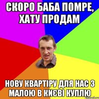 скоро баба помре, хату продам нову квартіру для нас з малою в києві куплю