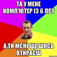 та у мене комп'ютер із 6 лєт а ти мєні ще шось втираєш