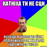 катюха ти не сци все буде в шоколаді вїбем по перожку потом на каток їбалом льод чесать