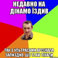 недавно на дінамо їздив так з ультрасами арсенала запиздив, шо ті аж тікали