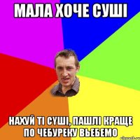 мала хоче сушi нахуй тi cyшi, пашлi краще по чебуреку вьебемо