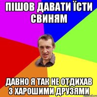 пішов давати їсти свиням давно я так не отдихав з харошими друзями