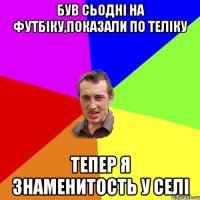 був сьодні на футбіку,показали по теліку тепер я знаменитость у селі