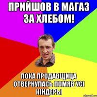 прийшов в магаз за хлебом! пока продавщица отвернулась помяв усi кiндеры