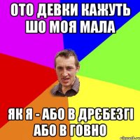 ото девки кажуть шо моя мала як я - або в дрєбезгі або в говно