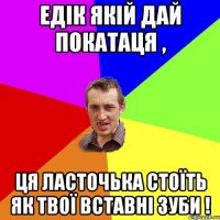 едік якій дай покатаця , ця ласточька стоїть як твої вставні зуби !