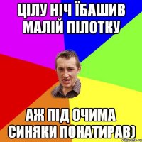 цілу ніч їбашив малій пілотку аж під очима синяки понатирав)