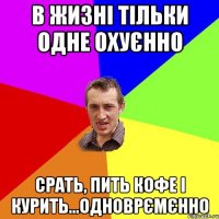 в жизні тільки одне охуєнно срать, пить кофе і курить...одноврємєнно