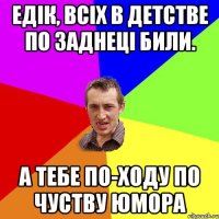 едік, всіх в детстве по заднеці били. а тебе по-ходу по чуству юмора