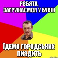 рєбята, загружаємся у бусік їдемо городських пиздить