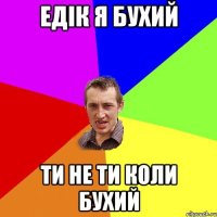 едік я бухий ти не ти коли бухий