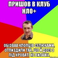 пришов в клуб нло+ обізвав хлопців селюками, отпиздили так, шо й досі з під кроваті не вилажу.