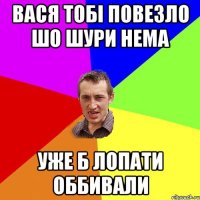 вася тобі повезло шо шури нема уже б лопати оббивали