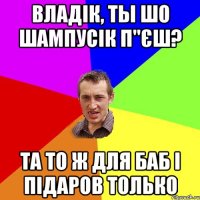 владік, ты шо шампусік п"єш? та то ж для баб і підаров только