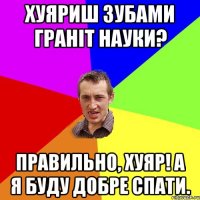 хуяриш зубами граніт науки? правильно, хуяр! а я буду добре спати.