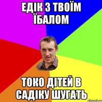 едік з твоїм їбалом токо дітей в садіку шугать