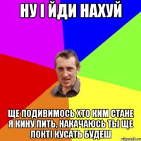 ну і йди нахуй ще подивимось хто ким стане я кину пить, накачаюсь ты ще локті кусать будеш