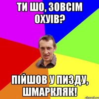 ти шо, зовсiм охуiв? пiйшов у пизду, шмаркляк!