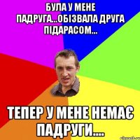 була у мене падруга...обізвала друга підарасом... тепер у мене немає падруги....