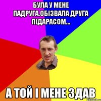 була у мене падруга.обізвала друга підарасом... а той і мене здав