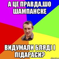 а це правда,шо шампанске видумали бляді і підараси?