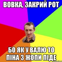 вовка, закрий рот бо як у валю то піна з жопи піде