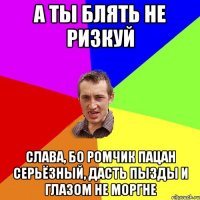 а ты блять не ризкуй слава, бо ромчик пацан серьёзный, дасть пызды и глазом не моргне