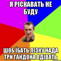 я ріскавать не буду шоб їбать лізку нада три гандона одівать