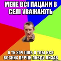 мене всі пацани в селі уважають а ти хоч шоб я тобі бєз вєзких прічін пизду лизав