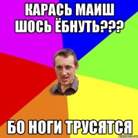 карась маиш шось ёбнуть??? бо ноги трусятся