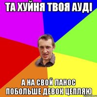 та хуйня твоя ауді а на свой ланос побольше девок цепляю