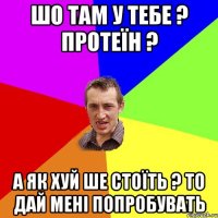 шо там у тебе ? протеїн ? а як хуй ше стоїть ? то дай мені попробувать