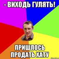 - виходь гулять! пришлось продать хату