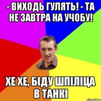 - виходь гулять! - та не завтра на учобу! хе хе, біду шпіліца в танкі