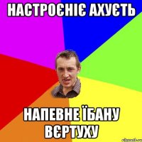 настроєніє ахуєть напевне їбану вєртуху