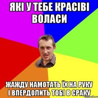 які у тебе красіві воласи жажду намотать їх на руку і впердолить тобі в сраку