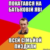 покатався на батьковій яві всей сімьйой пиздили