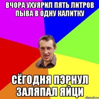 вчора ухуярил пять литров пыва в одну калитку сёгодня пэрнул заляпал яйци