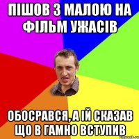 пiшов з малою на фiльм ужасiв обосрався, а iй сказав що в гамно вступив