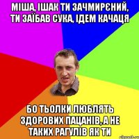 міша, ішак ти зачмирєний, ти заїбав сука, ідем качаця бо тьолки люблять здорових пацанів, а не таких рагулів як ти