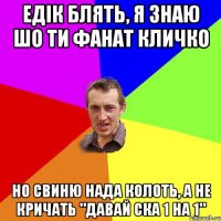 едік блять, я знаю шо ти фанат кличко но свиню нада колоть, а не кричать "давай ска 1 на 1"