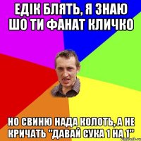 едік блять, я знаю шо ти фанат кличко но свиню нада колоть, а не кричать "давай сука 1 на 1"