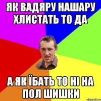 як вадяру нашару хлистать то да а як їбать то ні на пол шишки