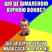 шо це шмаленою куркою воняє? шо за дурна звичка мала,сосати і курити?