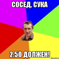 сосед, сука 2.50 должен!